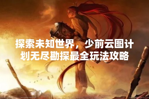 探索未知世界，少前云图计划无尽勘探最全玩法攻略