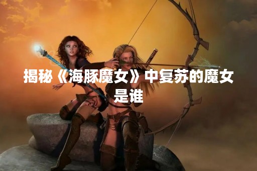 揭秘《海豚魔女》中复苏的魔女是谁
