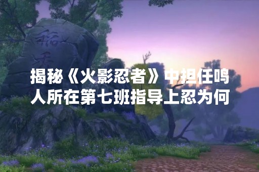 揭秘《火影忍者》中担任鸣人所在第七班指导上忍为何如此重要