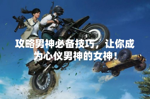 攻略男神必备技巧，让你成为心仪男神的女神！