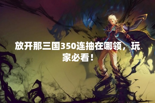 放开那三国350连抽在哪领，玩家必看！