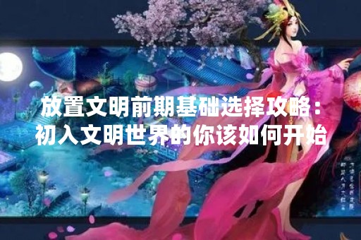 放置文明前期基础选择攻略：初入文明世界的你该如何开始？