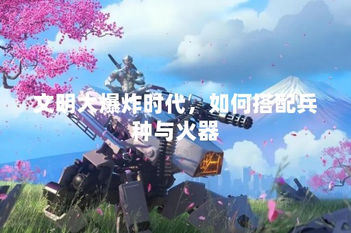 文明大爆炸时代，如何搭配兵种与火器