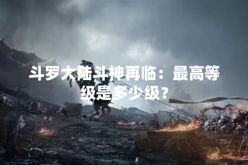 斗罗大陆斗神再临：最高等级是多少级？
