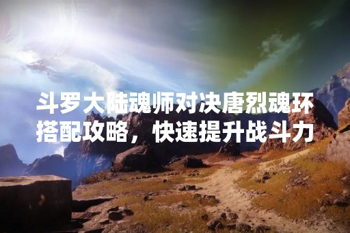 斗罗大陆魂师对决唐烈魂环搭配攻略，快速提升战斗力！