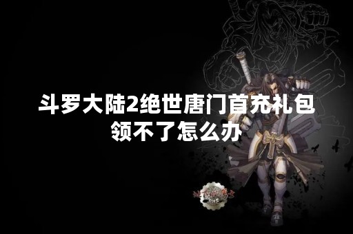 斗罗大陆2绝世唐门首充礼包领不了怎么办