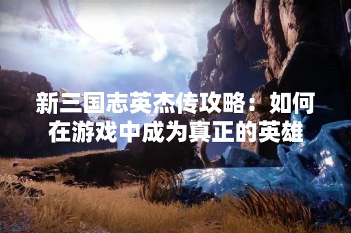 新三国志英杰传攻略：如何在游戏中成为真正的英雄