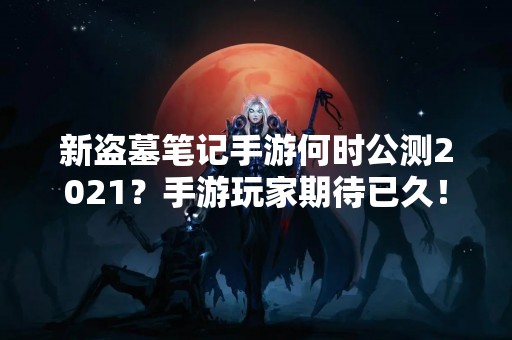 新盗墓笔记手游何时公测2021？手游玩家期待已久！