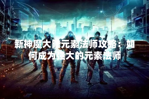 新神魔大陆元素法师攻略：如何成为强大的元素法师