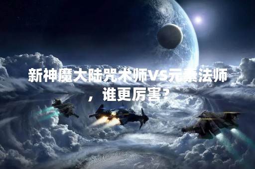 新神魔大陆咒术师VS元素法师，谁更厉害？