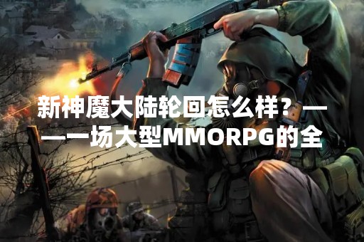 新神魔大陆轮回怎么样？——一场大型MMORPG的全面评测