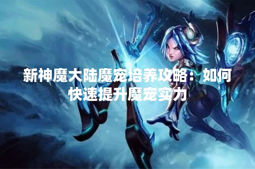 新神魔大陆魔宠培养攻略：如何快速提升魔宠实力