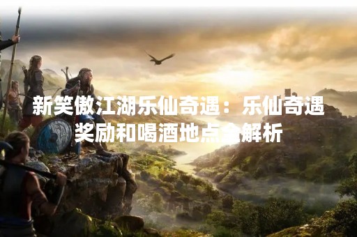 新笑傲江湖乐仙奇遇：乐仙奇遇奖励和喝酒地点全解析