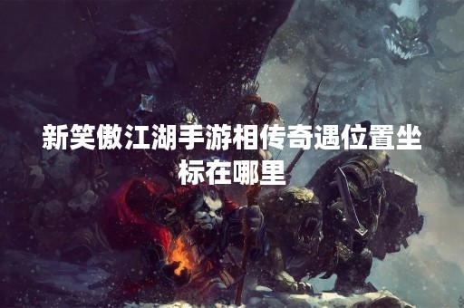 新笑傲江湖手游相传奇遇位置坐标在哪里