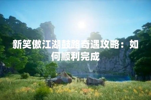 新笑傲江湖鼓路奇遇攻略：如何顺利完成