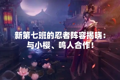 新第七班的忍者阵容揭晓：与小樱、鸣人合作！