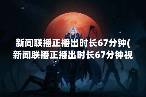 新闻联播正播出时长67分钟(新闻联播正播出时长67分钟视频)