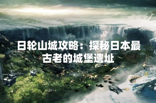日轮山城攻略：探秘日本最古老的城堡遗址