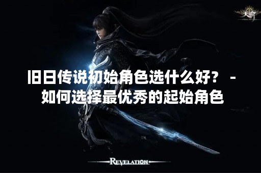 旧日传说初始角色选什么好？ - 如何选择最优秀的起始角色