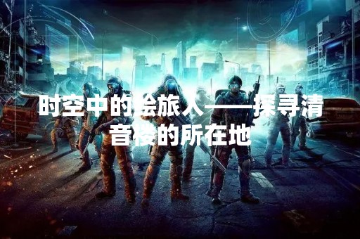 时空中的绘旅人——探寻清音楼的所在地