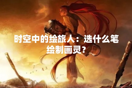 时空中的绘旅人：选什么笔绘制画灵？