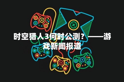 时空猎人3何时公测？——游戏新闻报道