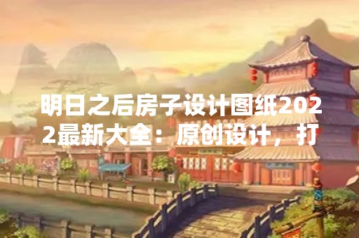 明日之后房子设计图纸2022最新大全：原创设计，打造独一无二的家