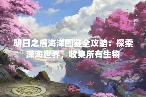 明日之后海洋图鉴全攻略：探索深海世界，收集所有生物