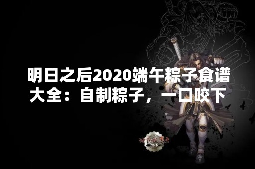 明日之后2020端午粽子食谱大全：自制粽子，一口咬下满满的幸福感