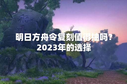 明日方舟令复刻值得抽吗？2023年的选择