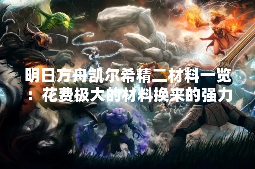 明日方舟凯尔希精二材料一览：花费极大的材料换来的强力角色