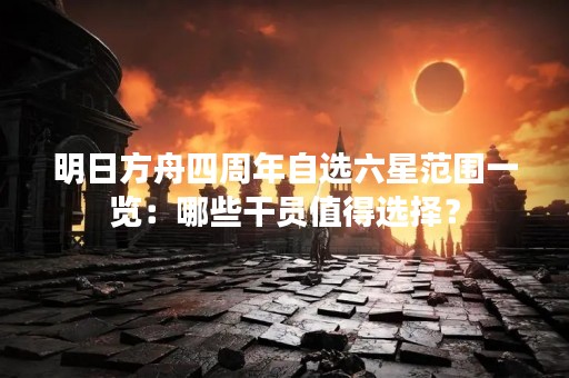 明日方舟四周年自选六星范围一览：哪些干员值得选择？