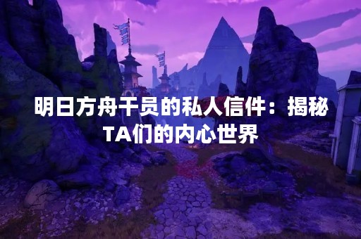 明日方舟干员的私人信件：揭秘TA们的内心世界