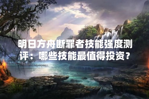明日方舟断罪者技能强度测评：哪些技能最值得投资？