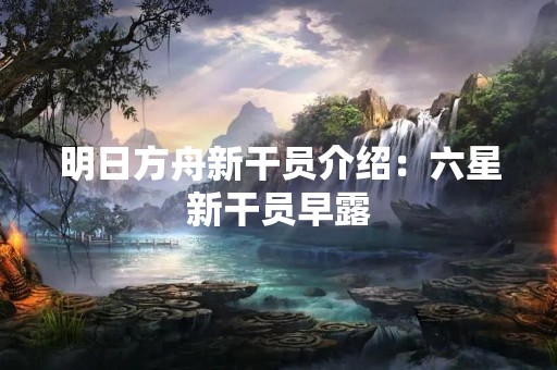 明日方舟新干员介绍：六星新干员早露
