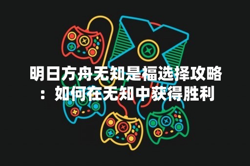 明日方舟无知是福选择攻略：如何在无知中获得胜利