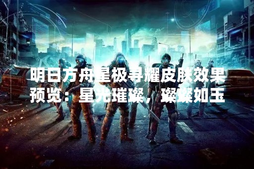 明日方舟星极寻耀皮肤效果预览：星光璀璨，璨璨如玉