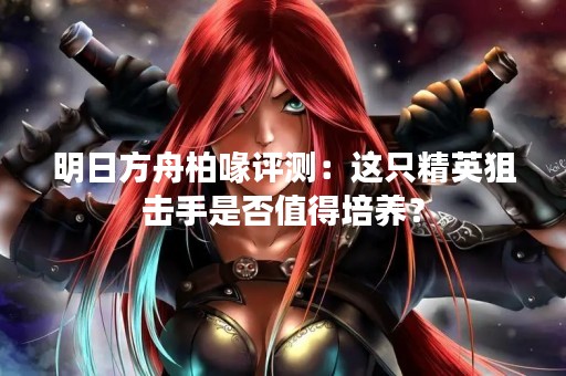 明日方舟柏喙评测：这只精英狙击手是否值得培养？