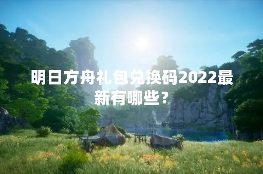 明日方舟礼包兑换码2022最新有哪些？