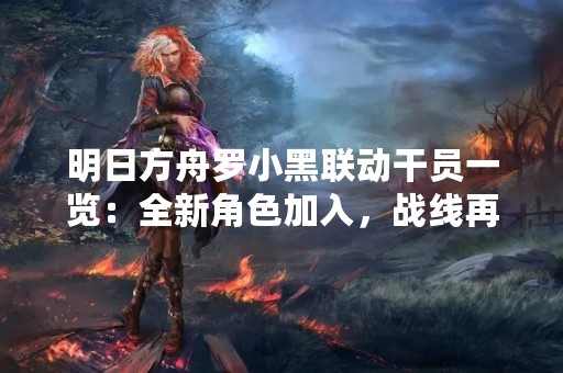 明日方舟罗小黑联动干员一览：全新角色加入，战线再度扩张！