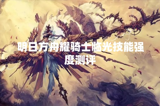 明日方舟耀骑士临光技能强度测评