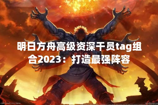 明日方舟高级资深干员tag组合2023：打造最强阵容