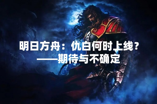 明日方舟：仇白何时上线？——期待与不确定