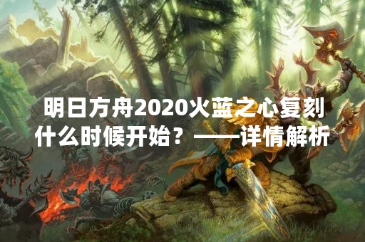 明日方舟2020火蓝之心复刻什么时候开始？——详情解析