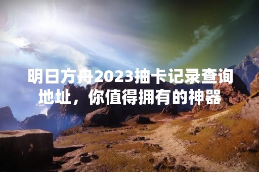 明日方舟2023抽卡记录查询地址，你值得拥有的神器