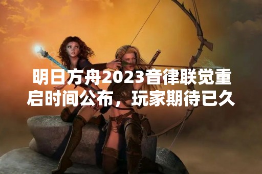 明日方舟2023音律联觉重启时间公布，玩家期待已久