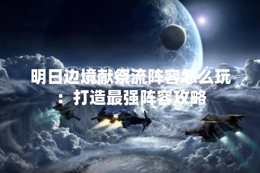 明日边境献祭流阵容怎么玩：打造最强阵容攻略