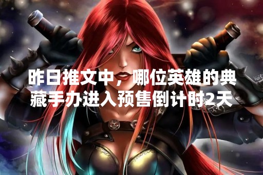 昨日推文中，哪位英雄的典藏手办进入预售倒计时2天