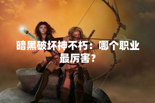 暗黑破坏神不朽：哪个职业最厉害？