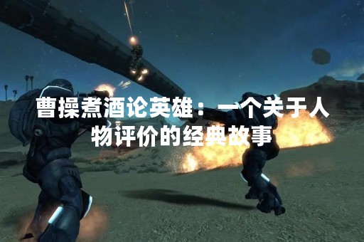 曹操煮酒论英雄：一个关于人物评价的经典故事